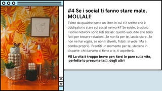 #4 Se i social ti fanno stare male,
MOLLALI!
Esiste da qualche parte un libro in cui c'è scritto che è
obbligatorio stare sui social network? Se esiste, brucialo.
I social network sono reti sociali: questo vuol dire che sono
fatti per tessere relazioni. Se non fa per te, lascia stare. Se
non ne hai voglia, se non ti diverti, fidati: si vede. Ma a
bomba proprio. Prentiti un momento per te, stattene in
disparte: chi davvero ci tiene a te, ti aspetterà.
#5 La vita è troppo breve per: farsi le pare sulle vite,
perfette (o presunte tali), degli altri
 