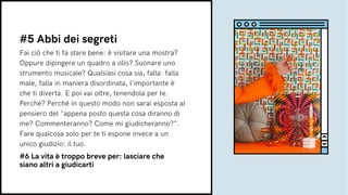 Fai ciò che ti fa stare bene: è visitare una mostra?
Oppure dipingere un quadro a olio? Suonare uno
strumento musicale? Qualsiasi cosa sia, falla: falla
male, falla in maniera disordinata, l'importante è
che ti diverta. E poi vai oltre, tenendola per te.
Perché? Perché in questo modo non sarai esposta al
pensiero del "appena posto questa cosa diranno di
me? Commenteranno? Come mi giudicheranno?".
Fare qualcosa solo per te ti espone invece a un
unico giudizio: il tuo.
#5 Abbi dei segreti
#6 La vita è troppo breve per: lasciare che
siano altri a giudicarti
 