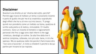 Questa è una diretta un po' diversa dal solito, perché?
Perché oggi invece di trattare un tema e sviscerarlo insieme
ti parlo di quello che per me è la creatività e soprattutto
degli effetti che ha su di me e sul mio lavoro. Ti prego
quindi non prenderlo come un trattato sul tema, qualcosa di
scritto sulla pietra e di statico, immutabile. È l'esatto
contrario. Sono un insieme di tentativi e ragionamenti
personali che fino a oggi sono stati interni e che oggi
sintetizzo, dandogli un ordine. Se alla fine della live ti
sentirai compresa, sollevata, non più sola: bene, è ciò che
speravo. Ma se qualcosa nelle mie parole ti farà invece dire
"non sono d'accordo", ti invito a chiederti il perché e da qui
partire per trovare le tue risposte.
Disclaimer
 