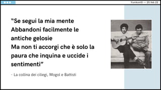 “Se segui la mia mente
Abbandoni facilmente le
antiche gelosie
Ma non ti accorgi che è solo la
paura che inquina e uccide i
sentimenti”
YunikonID — 25.feb.22
- La collina dei ciliegi, Mogol e Battisti
 