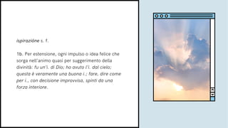 ispirazióne s. f.
1b. Per estensione, ogni impulso o idea felice che
sorga nell’animo quasi per suggerimento della
divinità: fu un’i. di Dio; ho avuto l’i. dal cielo;
questa è veramente una buona i.; fare, dire come
per i., con decisione improvvisa, spinti da una
forza interiore.
 
