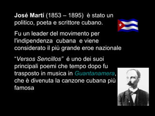 José Martí  (1853 – 1895)  è stato un politico, poeta e scrittore cubano. Fu un leader del movimento per l'indipendenza  cubana  e viene  considerato il più grande eroe nazionale  “ Versos Sencillos”  é uno dei suoi principali poemi che tempo dopo fu trasposto in musica in  Guantanamera , che è divenuta la canzone cubana più famosa  