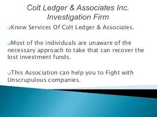 Know Services Of Colt Ledger & Associates.
Most of the individuals are unaware of the
necessary approach to take that can recover the
lost investment funds.
This Association can help you to Fight with
Unscrupulous companies.
 