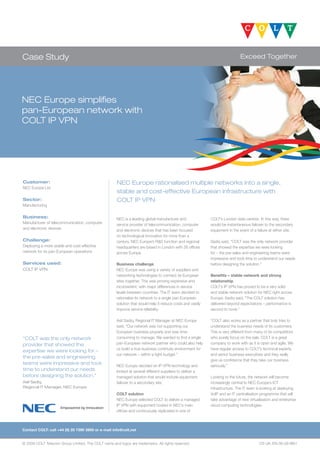 Case Study                                                                                                                   Exceed Together




NEC Europe simplifies
pan-European network with
COLT IP VPN




Customer:                                            NEC Europe rationalised multiple networks into a single,
NEC Europe Ltd
                                                     stable and cost-effective European infrastructure with
Sector:                                              COLT IP VPN
Manufacturing

Business:                                            NEC is a leading global manufacturer and              COLT’s London data centres. In this way, there
Manufacturer of telecommunication, computer          service provider of telecommunication, computer       would be instantaneous failover to the secondary
and electronic devices                               and electronic devices that has been focused          equipment in the event of a failure at either site.
                                                     on technological innovation for more than a
Challenge:                                           century. NEC Europe’s R&D function and regional       Sadiq said, “COLT was the only network provider
Deploying a more stable and cost-effective           headquarters are based in London with 26 offices      that showed the expertise we were looking
network for its pan-European operations              across Europe.                                        for – the pre-sales and engineering teams were
                                                                                                           impressive and took time to understand our needs
Services used:                                       Business challenge                                    before designing the solution.”
COLT IP VPN                                          NEC Europe was using a variety of suppliers and
                                                     networking technologies to connect its European       Benefits – stable network and strong
                                                     sites together. This was proving expensive and        relationship
                                                     inconsistent, with major differences in service       COLT’s IP VPN has proved to be a very solid
                                                     levels between countries. The IT team decided to      and stable network solution for NEC right across
                                                     rationalise its network to a single pan-European      Europe. Sadiq said, “The COLT solution has
                                                     solution that would help it reduce costs and vastly   delivered beyond expectations – performance is
                                                     improve service reliability.                          second to none.”

                                                     Asif Sadiq, Regional IT Manager at NEC Europe         “COLT also works as a partner that truly tries to
                                                     said, “Our network was not supporting our             understand the business needs of its customers.
                                                     European business properly and was time-              This is very different from many of its competitors
“COLT was the only network                           consuming to manage. We wanted to find a single       who purely focus on the sale. COLT is a great
provider that showed the                             pan-European network partner who could also help      company to work with as it is open and agile. We
                                                     us build a true business continuity environment for   have regular access to COLT’s technical experts
expertise we were looking for –
                                                     our network – within a tight budget.”                 and senior business executives and they really
the pre-sales and engineering
                                                                                                           give us confidence that they take our business
teams were impressive and took                       NEC Europe decided on IP VPN technology and           seriously.”
time to understand our needs                         looked at several different suppliers to deliver a
before designing the solution.”                      managed solution that would include equipment         Looking to the future, the network will become
Asif Sadiq,                                          failover to a secondary site.                         increasingly central to NEC Europe’s ICT
Regional IT Manager, NEC Europe                                                                            infrastructure. The IT team is looking at deploying
                                                     COLT solution                                         VoIP and an IT centralisation programme that will
                                                     NEC Europe selected COLT to deliver a managed         take advantage of new virtualisation and enterprise
                                                     IP VPN with equipment hosted in NEC’s main            cloud computing technologies.
                                                     offices and continuously replicated in one of



Contact COLT: call +44 (0) 20 7390 3900 or e-mail info@colt.net


© 2009 COLT Telecom Group Limited. The COLT name and logos are trademarks. All rights reserved.                                          CS-UK-EN-06-09-M01
 