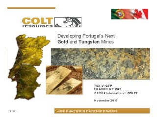 Developing Portugal’s Next
           Gold and Tungsten Mines




                                         TSX-V: GTP
                                         FRANKFURT: P01
                                         OTCQX International: COLTF

                                         November 2012


11291201   A GOLD COMPANY CREATED BY INVESTORS FOR INVESTORS
 