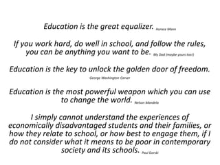 Education is the great equalizer. Horace Mann
If you work hard, do well in school, and follow the rules,
you can be anything you want to be. My Dad (maybe yours too!)
Education is the key to unlock the golden door of freedom.
George Washington Carver
Education is the most powerful weapon which you can use
to change the world. Nelson Mandela
I simply cannot understand the experiences of
economically disadvantaged students and their families, or
how they relate to school, or how best to engage them, if I
do not consider what it means to be poor in contemporary
society and its schools. Paul Gorski
 