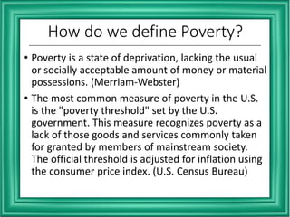 How do we define Poverty?
• Poverty is a state of deprivation, lacking the usual
or socially acceptable amount of money or material
possessions. (Merriam-Webster)
• The most common measure of poverty in the U.S.
is the "poverty threshold" set by the U.S.
government. This measure recognizes poverty as a
lack of those goods and services commonly taken
for granted by members of mainstream society.
The official threshold is adjusted for inflation using
the consumer price index. (U.S. Census Bureau)
 