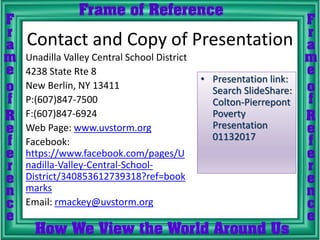 Contact and Copy of Presentation
Unadilla Valley Central School District
4238 State Rte 8
New Berlin, NY 13411
P:(607)847-7500
F:(607)847-6924
Web Page: www.uvstorm.org
Facebook:
https://www.facebook.com/pages/U
nadilla-Valley-Central-School-
District/340853612739318?ref=book
marks
Email: rmackey@uvstorm.org
• Presentation link:
Search SlideShare:
Colton-Pierrepont
Poverty
Presentation
01132017
 