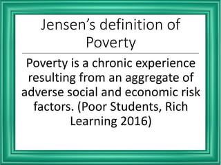 Jensen’s definition of
Poverty
Poverty is a chronic experience
resulting from an aggregate of
adverse social and economic risk
factors. (Poor Students, Rich
Learning 2016)
 