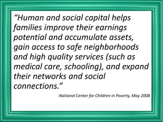 “Human and social capital helps
families improve their earnings
potential and accumulate assets,
gain access to safe neighborhoods
and high quality services (such as
medical care, schooling), and expand
their networks and social
connections.”
-National Center for Children in Poverty, May 2008
 