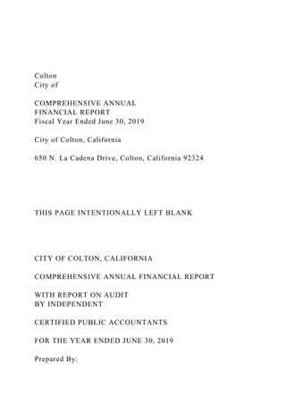 Colton
City of
COMPREHENSIVE ANNUAL
FINANCIAL REPORT
Fiscal Year Ended June 30, 2019
City of Colton, California
650 N. La Cadena Drive, Colton, California 92324
THIS PAGE INTENTIONALLY LEFT BLANK
CITY OF COLTON, CALIFORNIA
COMPREHENSIVE ANNUAL FINANCIAL REPORT
WITH REPORT ON AUDIT
BY INDEPENDENT
CERTIFIED PUBLIC ACCOUNTANTS
FOR THE YEAR ENDED JUNE 30, 2019
Prepared By:
 