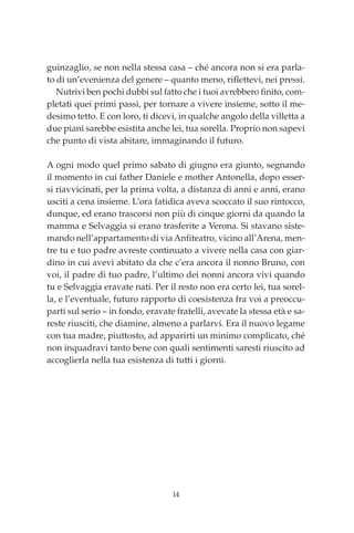 14
guinzaglio, se non nella stessa casa – ché ancora non si era parla-
to di un’evenienza del genere – quanto meno, riflettevi, nei pressi.
Nutrivi ben pochi dubbi sul fatto che i tuoi avrebbero finito, com-
pletati quei primi passi, per tornare a vivere insieme, sotto il me-
desimo tetto. E con loro, ti dicevi, in qualche angolo della villetta a
due piani sarebbe esistita anche lei, tua sorella. Proprio non sapevi
che punto di vista abitare, immaginando il futuro.
A ogni modo quel primo sabato di giugno era giunto, segnando
il momento in cui father Daniele e mother Antonella, dopo esser-
si riavvicinati, per la prima volta, a distanza di anni e anni, erano
usciti a cena insieme. L’ora fatidica aveva scoccato il suo rintocco,
dunque, ed erano trascorsi non più di cinque giorni da quando la
mamma e Selvaggia si erano trasferite a Verona. Si stavano siste-
mando nell’appartamento di via Anfiteatro, vicino all’Arena, men-
tre tu e tuo padre avreste continuato a vivere nella casa con giar-
dino in cui avevi abitato da che c’era ancora il nonno Bruno, con
voi, il padre di tuo padre, l’ultimo dei nonni ancora vivi quando
tu e Selvaggia eravate nati. Per il resto non era certo lei, tua sorel-
la, e l’eventuale, futuro rapporto di coesistenza fra voi a preoccu-
parti sul serio – in fondo, eravate fratelli, avevate la stessa età e sa-
reste riusciti, che diamine, almeno a parlarvi. Era il nuovo legame
con tua madre, piuttosto, ad apparirti un minimo complicato, ché
non inquadravi tanto bene con quali sentimenti saresti riuscito ad
accoglierla nella tua esistenza di tutti i giorni.
00_Le affinità alchemiche_p1p360.indd 14 13/12/12 17.25
 