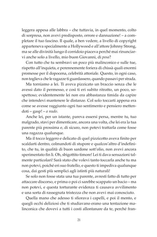 21
leggera appesa alle labbra – che tuttavia, in quel momento, colto
di sorpresa, non avevi predisposto, orrore e dannazione! – a com-
pletare il tuo fascino. Il quale, a ben vedere, a livello di copyright
apparteneva specialmente a Hollywood e all’attore Johnny Strong,
ma se alle divinità lungo il corridoio piaceva perché mai rinunciar-
vi anche solo a livello, mio buon Giovanni, di posa?
Con tutto che tu sembravi un poco più malinconico e sulle tue,
rispetto all’inquieta, e perennemente foriera di chissà quali enormi
promesse per il dopocena, celebrità attoriale. Questo, in ogni caso,
non toglieva che le ragazze ti guardassero, quando passavi per strada.
Ma torniamo a lei. Ti aveva pizzicato un braccio senza che le
avessi dato il permesso, e così ti eri subito ritratto, un poco, so-
spettoso; evidentemente lei non era abbastanza timida da capire
che intendevi mantenere le distanze. Col solo toccarti appena era
come se avesse raggiunto ogni tuo sentimento e pensiero metten-
doti – gasp! – a nudo.
Anche lei, per un istante, pareva essersi persa, mentre tu, tuo
malgrado, stavi per dimenticare, ancora una volta, che lei era la tua
parente più prossima e, di sicuro, non potevi trattarla come fosse
una ragazza qualunque.
Ma il tocco leggero e delicato di quel pizzicotto aveva finito per
scaldarti dentro, colmandoti di stupore e qualcos’altro d’indefini-
to, che tu, in qualità di buon sardone sott’olio, non avevi ancora
sperimentato fin lì. Oh, sbigottito timore! Lei ti dava sensazioni tal-
mente particolari! Sarà stato che volevi tanto toccarla anche tu ma
non potevi, poiché eri suo fratello, e questo ti impediva qualunque
cosa, dai gesti più semplici agli istinti più naturali!
Se solo non fosse stata una tua parente, avresti fatto di tutto per
attaccare discorso, e prima o poi ci sarebbe scappato un bacio – ma
non potevi, e questa torturante evidenza ti causava avvilimento
e una sorta di rassegnata tristezza che non avevi mai conosciuto.
Quella mano che adesso ti sfiorava i capelli, e poi il mento, e
quegli occhi deliziosi che ti studiavano erano una tentazione ma-
linconica che dovevi a tutti i costi allontanare da te, perché fran-
00_Le affinità alchemiche_p1p360.indd 21 13/12/12 17.25
 