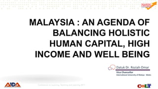 MALAYSIA : AN AGENDA OF
BALANCING HOLISTIC
HUMAN CAPITAL, HIGH
INCOME AND WELL BEING
Datuk	Dr.	Roziah	Omar	
Vice	Chancellor						
Interna/onal	University	of	Malaya	-	Wales	
Conference on Learning, Teaching and Learning 2017
 