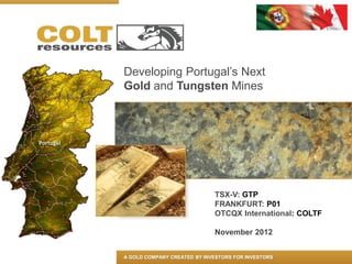 Developing Portugal’s Next
Gold and Tungsten Mines




                             TSX-V: GTP
                             FRANKFURT: P01
                             OTCQX International: COLTF

                             November 2012


A GOLD COMPANY CREATED BY INVESTORS FOR INVESTORS
 