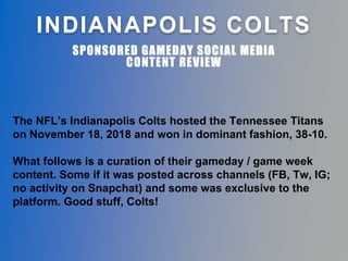 INDIANAPOLIS COLTS
SPONSORED GAMEDAY SOCIAL MEDIA
CONTENT REVIEW
The NFL’s Indianapolis Colts hosted the Tennessee Titans
on November 18, 2018 and won in dominant fashion, 38-10.
What follows is a curation of their gameday / game week
content. Some if it was posted across channels (FB, Tw, IG;
no activity on Snapchat) and some was exclusive to the
platform. Good stuff, Colts!
 