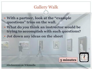 Gallery Walk

 With a partner, look at the “example
  questions” trios on the wall.
 What do you think an instructor would be
  trying to accomplish with such questions?
 Jot down any ideas on the sheet




                                       5 minutes
 Aihofanz2010 on Wikimedia
 