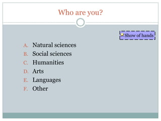 Who are you?

                           Show of hands

A. Natural sciences
B. Social sciences
C. Humanities
D. Arts
E. Languages
F. Other
 