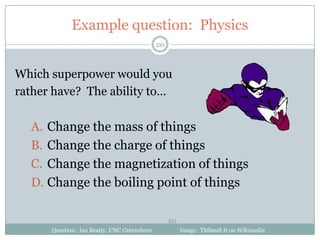 Example question: Physics
                                             20



Which superpower would you
rather have? The ability to…

  A. Change the mass of things
  B. Change the charge of things
  C. Change the magnetization of things
  D. Change the boiling point of things

                                                  20
      Question: Ian Beatty, UNC Greensboro             Image: Thibault fr on Wikimedia
 
