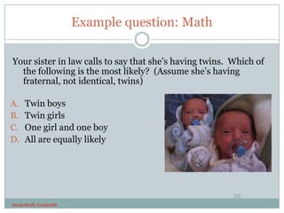 Example question: Math

Your sister in law calls to say that she’s having twins. Which of
  the following is the most likely? (Assume she’s having
  fraternal, not identical, twins)

A.    Twin boys
B.    Twin girls
C.    One girl and one boy
D.    All are equally likely




                                                         22
Derek Bruff, Vanderbilt
 
