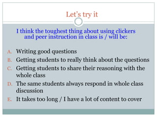 Let’s try it

   I think the toughest thing about using clickers
       and peer instruction in class is / will be:

A. Writing good questions
B. Getting students to really think about the questions
C. Getting students to share their reasoning with the
   whole class
D. The same students always respond in whole class
   discussion
E. It takes too long / I have a lot of content to cover
 