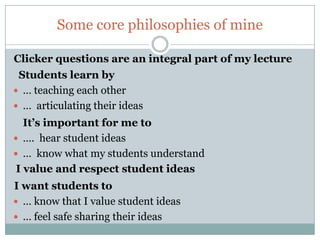 Some core philosophies of mine

Clicker questions are an integral part of my lecture
 Students learn by
 … teaching each other
 … articulating their ideas
   It’s important for me to
 …. hear student ideas
 … know what my students understand
 I value and respect student ideas
I want students to
 … know that I value student ideas
 … feel safe sharing their ideas
 
