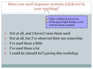 Have you used response systems (clickers) in
                your teaching?

                             Take a clicker & turn it on
                             If the green light flashes, your
                             vote has been counted


A. Not at all, and I haven’t seen them used
B. Not at all, but I’ve observed their use somewhat
C. I’ve used them a little
D. I’ve used them a lot
E. I could be (should be?) giving this workshop
 