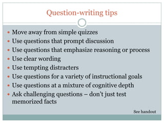 Question-writing tips

 Move away from simple quizzes
 Use questions that prompt discussion
 Use questions that emphasize reasoning or process
 Use clear wording
 Use tempting distracters
 Use questions for a variety of instructional goals
 Use questions at a mixture of cognitive depth
 Ask challenging questions – don’t just test
 memorized facts
                                                See handout
 