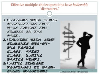 Effective multiple-choice questions have believable
                     “distracters.”


1)Talking with other
 instructors that
 have taught the
 course in the
 past.
2)Talking with your
 students one-on-
 one before
 class, after
 class, during
 office hours.
3)Using student
 responses to open-
 ended questions                  D. Duncan, Univ. of Colorado
                                                                 33
 