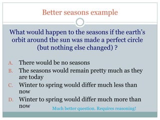Better seasons example

What would happen to the seasons if the earth’s
orbit around the sun was made a perfect circle
         (but nothing else changed) ?

A. There would be no seasons
B. The seasons would remain pretty much as they
   are today
C. Winter to spring would differ much less than
   now
D. Winter to spring would differ much more than
   now         Much better question. Requires reasoning!
 