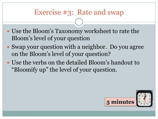 Exercise #3: Rate and swap

 Use the Bloom’s Taxonomy worksheet to rate the
  Bloom’s level of your question
 Swap your question with a neighbor. Do you agree
  on the Bloom’s level of your question?
 Use the verbs on the detailed Bloom’s handout to
  “Bloomify up” the level of your question.




                                    5 minutes
 