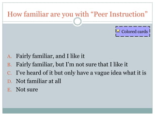 How familiar are you with “Peer Instruction”

                                                Colored cards




A. Fairly familiar, and I like it
B. Fairly familiar, but I’m not sure that I like it
C. I’ve heard of it but only have a vague idea what it is
D. Not familiar at all
E. Not sure
 