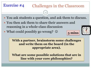 Exercise #4       Challenges in the Classroom
                           42

 You ask students a question, and ask them to discuss.
 You then ask them to share their answers and
  reasoning in a whole-class discussion
 What could possibly go wrong?          5 mins

     With a partner, brainstorm some challenges
         and write them on the board (in the
                 appropriate area).

     What are some possible solutions that are in
         line with your core philosophies?
 