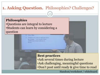 1. Asking Question. Philosophies? Challenges?
                               43


 Philosophies
 •Questions are integral to lecture
 •Students can learn by considering a
 question




                       Best practices
                       •Ask several times during lecture
                       •Ask challenging, meaningful questions
                       •Don’t post until ready & give time to read
                                                                   43
                                        Handout/worksheet / whiteboard
 