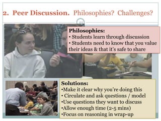 2. Peer Discussion. Philosophies? Challenges?
                        44

                    Philosophies:
                    • Students learn through discussion
                    • Students need to know that you value
                    their ideas & that it’s safe to share




                 Solutions:
                 •Make it clear why you’re doing this
                 • Circulate and ask questions / model
                 •Use questions they want to discuss
                 •Allow enough time (2-5 mins)
                 •Focus on reasoning in wrap-up
 