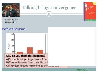 Talking brings convergence
                                         45

 Eric Mazur -
   Harvard U.

Before discussion                        After discussion




   Why do you think this happens?
                                                       A    B          C
               A        B
   (A) Students are getting answers from the ‘smart’ kids
                                C

   (B) They’re learning from their discussions
   (C) They just needed more time to think about it
                                                                Mazur, 1997
 