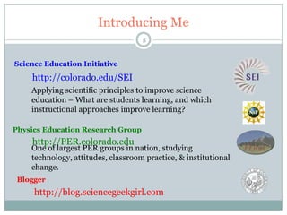 Introducing Me
                                    5


Science Education Initiative
    http://colorado.edu/SEI
    Applying scientific principles to improve science
    education – What are students learning, and which
    instructional approaches improve learning?

Physics Education Research Group
    http://PER.colorado.edu
    One of largest PER groups in nation, studying
    technology, attitudes, classroom practice, & institutional
    change.
 Blogger
     http://blog.sciencegeekgirl.com
 