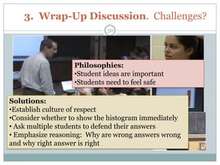 3. Wrap-Up Discussion. Challenges?
                             50




                   Philosophies:
                   •Student ideas are important
                   •Students need to feel safe

Solutions:
•Establish culture of respect
•Consider whether to show the histogram immediately
• Ask multiple students to defend their answers
• Emphasize reasoning: Why are wrong answers wrong
and why right answer is right
 