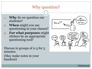 Why question?
                                 7

1. Why do we question our
   students?
2. When might you use
   questioning in your classes?
3. For what purposes might
   clickers be an appropriate
   questioning tool?

Discuss in groups of 2-3 for 5
minutes.
(May make notes in your
handout)
                                     whiteboard
 