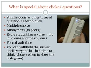 What is special about clicker questions?
                             8

 Similar goals as other types of
    questioning techniques
   Multiple choice
   Anonymous (to peers)
   Every student has a voice – the
    loud ones and the shy ones        Clickers are a tool
   Forced wait time
   You can withhold the answer
    until everyone has had time to
    think (choose when to show the
    histogram)
 