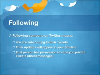 FollowingFollowing someone on Twitter means:You are subscribing to their Tweets.Their updates will appear in your timeline.That person has permission to send you private Tweets (direct messages).