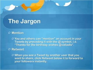The JargonMentionYou and others can “mention” an account in your Tweets by preceding it with the @ symbol, i.e. “Thanks for the birthday wishes @valladls”.RetweetWhen you see a Tweet by another user that you want to share, click Retweet below it to forward to your followers instantly.