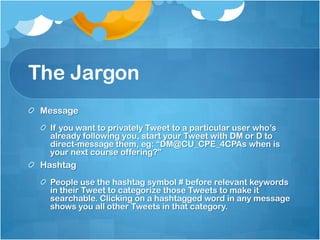 The JargonMessageIf you want to privately Tweet to a particular user who’s already following you, start your Tweet with DM or D to direct-message them, eg: “DM@CU_CPE_4CPAs when is your next course offering?”HashtagPeople use the hashtag symbol # before relevant keywords in their Tweet to categorize those Tweets to make it searchable. Clicking on a hashtagged word in any message shows you all other Tweets in that category.