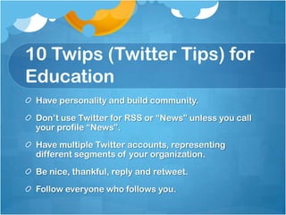 10 Twips (Twitter Tips) for Education	Have personality and build community.Don’t use Twitter for RSS or “News” unless you call your profile “News”.Have multiple Twitter accounts, representing different segments of your organization.Be nice, thankful, reply and retweet.Follow everyone who follows you.
