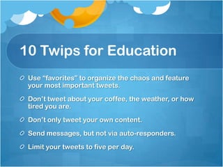 10 Twips for EducationUse “favorites” to organize the chaos and feature your most important tweets.Don’t tweet about your coffee, the weather, or how tired you are.Don’t only tweet your own content.Send messages, but not via auto-responders.Limit your tweets to five per day.