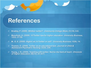ReferencesBradley, P. (2009). Whither twitter?. Community College Week, 21(19), 6-8.Mansfield, H. (2009). 10 Twitter tips for higher education. University Business, 12(5), 27-28.M., E. E. (2009). Higher ed: A-Twitter or not?. University Business, 12(9), 14.Thames, G. (2009). Twitter as an educational tool. Journal of Child & Adolescent Psychiatric Nursing, 22(4), 235.Young, J. R. (2009). Teaching with twitter: Not for the faint of heart. Chronicle of Higher Education, 56(14), A1-A11.