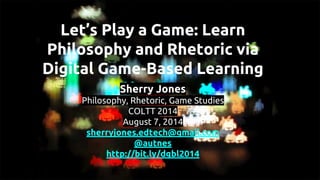 Sherry Jones
Philosophy, Rhetoric, Game Studies
COLTT 2014
August 7, 2014
sherryjones.edtech@gmail.com
@autnes
http://bit.ly/dgbl2014
Let’s Play a Game: Learn
Philosophy and Rhetoric via
Digital Game-Based Learning
 