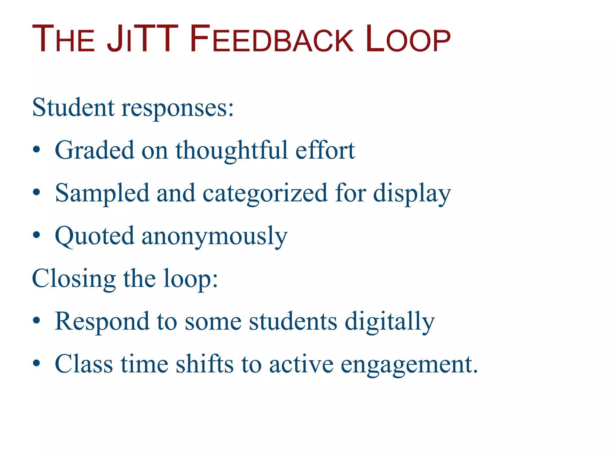 THE JITT FEEDBACK LOOP
Student responses:
• Graded on thoughtful effort
• Sampled and categorized for display
• Quoted anonymously
Closing the loop:
• Respond to some students digitally
• Class time shifts to active engagement.
 