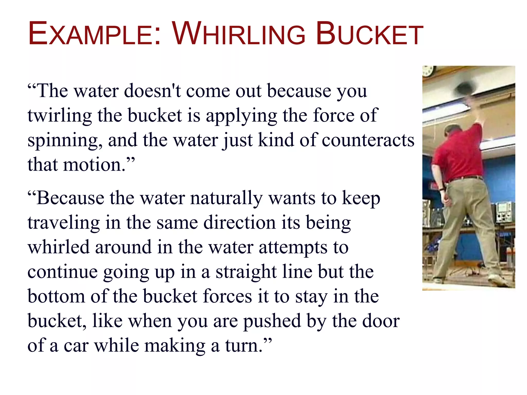 EXAMPLE: WHIRLING BUCKET
“The water doesn't come out because you
twirling the bucket is applying the force of
spinning, and the water just kind of counteracts
that motion.”
“Because the water naturally wants to keep
traveling in the same direction its being
whirled around in the water attempts to
continue going up in a straight line but the
bottom of the bucket forces it to stay in the
bucket, like when you are pushed by the door
of a car while making a turn.”
 