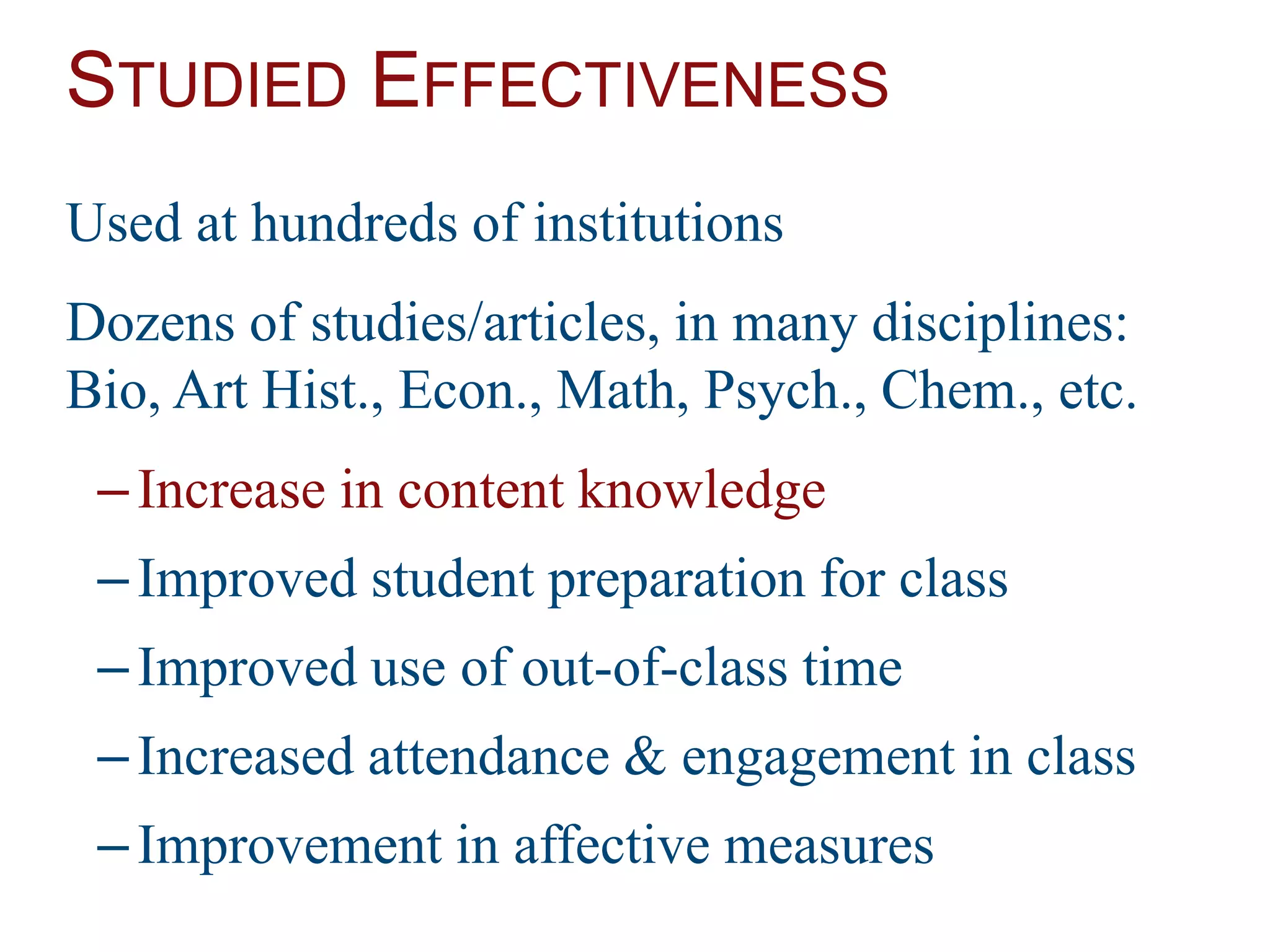 STUDIED EFFECTIVENESS
Used at hundreds of institutions
Dozens of studies/articles, in many disciplines:
Bio, Art Hist., Econ., Math, Psych., Chem., etc.
–Increase in content knowledge
–Improved student preparation for class
–Improved use of out-of-class time
–Increased attendance & engagement in class
–Improvement in affective measures
 